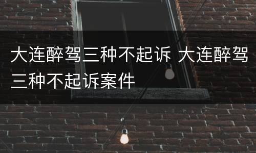 大连醉驾三种不起诉 大连醉驾三种不起诉案件