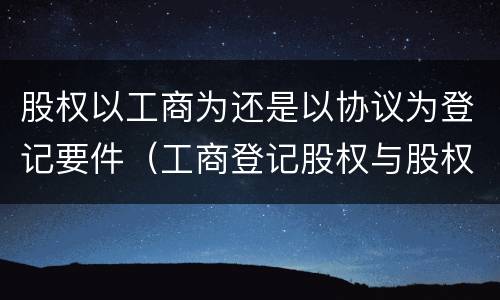 股权以工商为还是以协议为登记要件（工商登记股权与股权协议不一致）