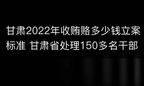 甘肃2022年收贿赂多少钱立案标准 甘肃省处理150多名干部