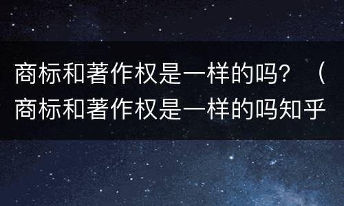 商标和著作权是一样的吗？（商标和著作权是一样的吗知乎）