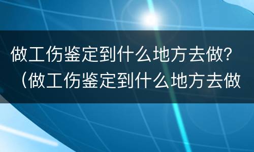 做工伤鉴定到什么地方去做？（做工伤鉴定到什么地方去做呢）