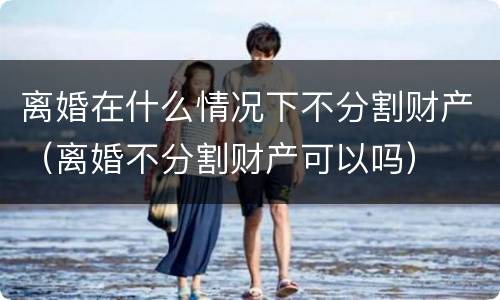 离婚在什么情况下不分割财产（离婚不分割财产可以吗）