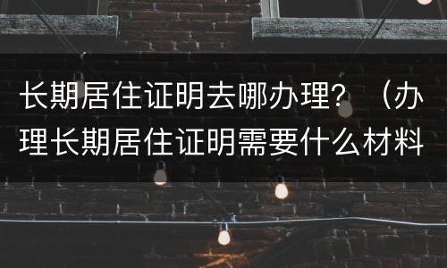 长期居住证明去哪办理？（办理长期居住证明需要什么材料）