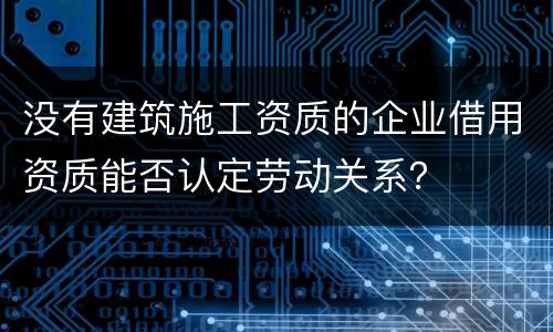 没有建筑施工资质的企业借用资质能否认定劳动关系？