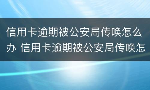 信用卡逾期被公安局传唤怎么办 信用卡逾期被公安局传唤怎么办呢