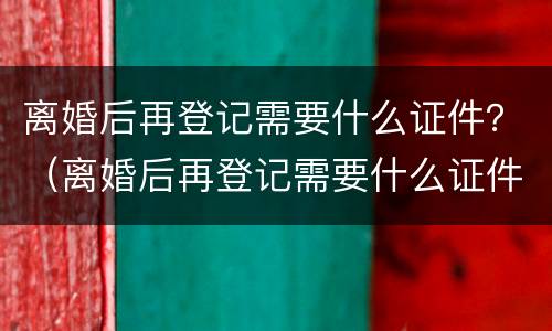 离婚后再登记需要什么证件？（离婚后再登记需要什么证件材料）