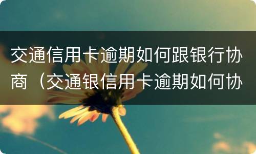 交通信用卡逾期如何跟银行协商（交通银信用卡逾期如何协商还款?）