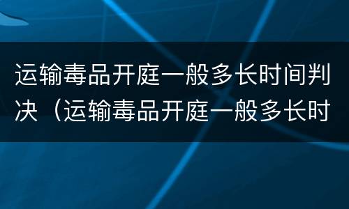 运输毒品开庭一般多长时间判决（运输毒品开庭一般多长时间判决结案）