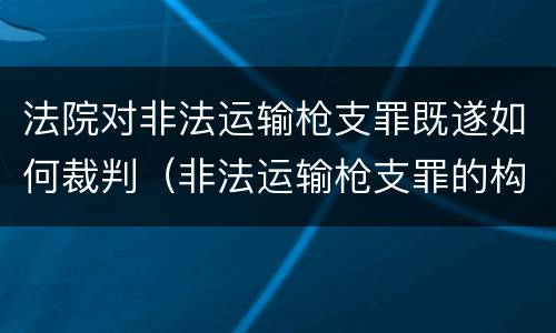 法院对非法运输枪支罪既遂如何裁判（非法运输枪支罪的构成）