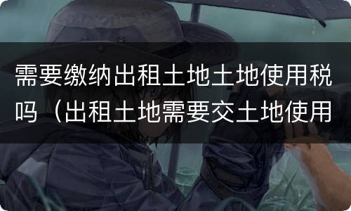需要缴纳出租土地土地使用税吗（出租土地需要交土地使用税吗）