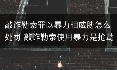 敲诈勒索罪以暴力相威胁怎么处罚 敲诈勒索使用暴力是抢劫吗