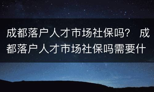 成都落户人才市场社保吗？ 成都落户人才市场社保吗需要什么