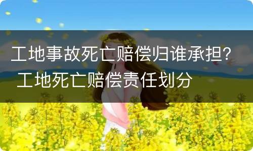 工地事故死亡赔偿归谁承担？ 工地死亡赔偿责任划分