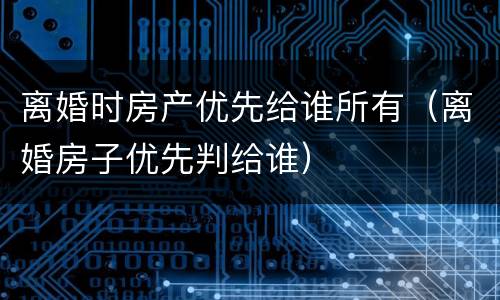 离婚时房产优先给谁所有（离婚房子优先判给谁）