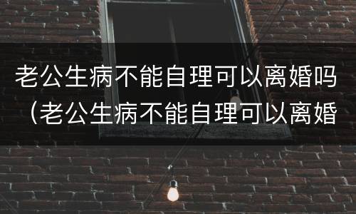 老公生病不能自理可以离婚吗（老公生病不能自理可以离婚吗女性）