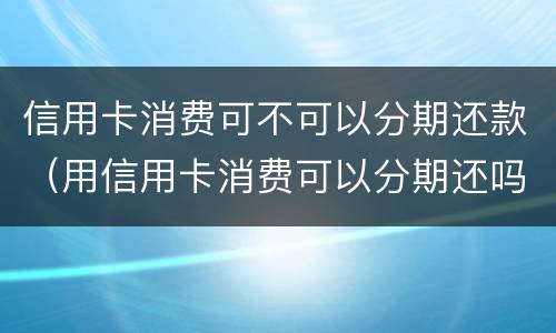 信用卡消费可不可以分期还款（用信用卡消费可以分期还吗）