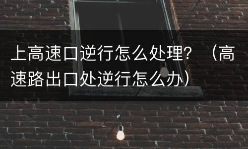 上高速口逆行怎么处理？（高速路出口处逆行怎么办）