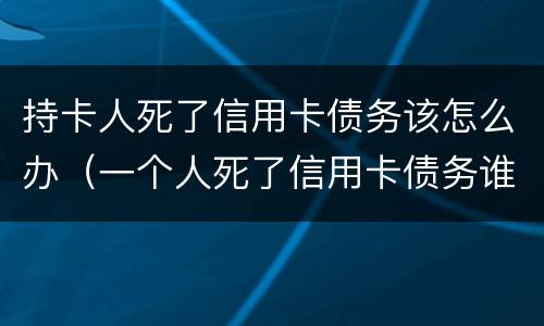 持卡人死了信用卡债务该怎么办（一个人死了信用卡债务谁承担）