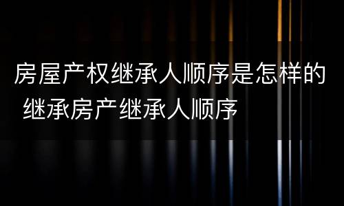 房屋产权继承人顺序是怎样的 继承房产继承人顺序