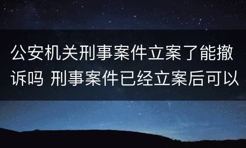 公安机关刑事案件立案了能撤诉吗 刑事案件已经立案后可以撤诉吗