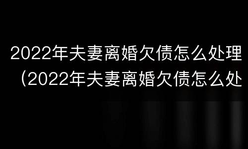 2022年夫妻离婚欠债怎么处理（2022年夫妻离婚欠债怎么处理好）