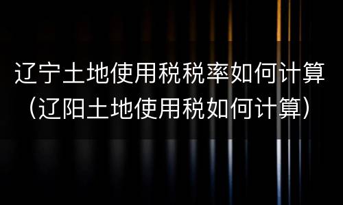 辽宁土地使用税税率如何计算（辽阳土地使用税如何计算）