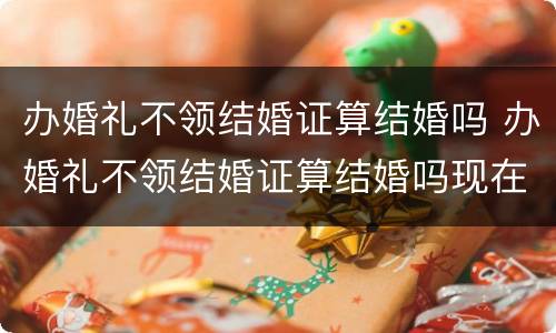 办婚礼不领结婚证算结婚吗 办婚礼不领结婚证算结婚吗现在