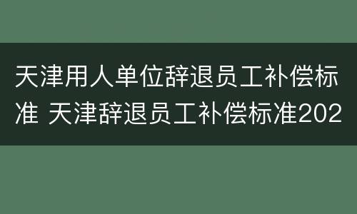 天津用人单位辞退员工补偿标准 天津辞退员工补偿标准2021