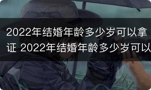 2022年结婚年龄多少岁可以拿证 2022年结婚年龄多少岁可以拿证书