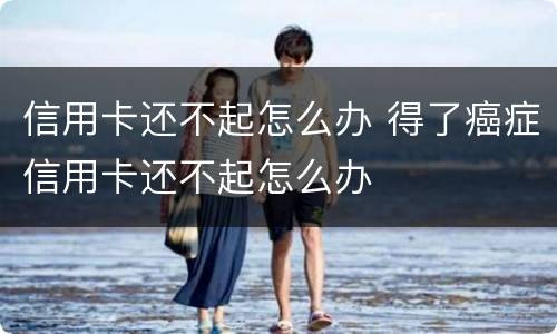 信用卡还不起怎么办 得了癌症信用卡还不起怎么办