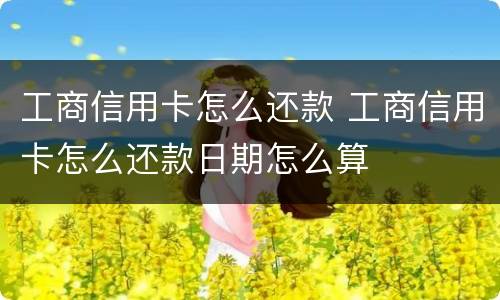 工商信用卡怎么还款 工商信用卡怎么还款日期怎么算