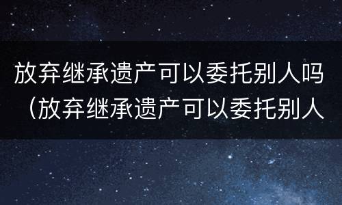 放弃继承遗产可以委托别人吗（放弃继承遗产可以委托别人吗法律规定）