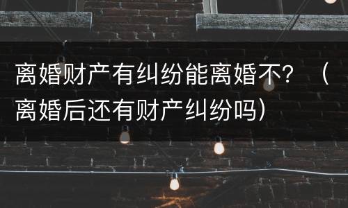 离婚财产有纠纷能离婚不？（离婚后还有财产纠纷吗）