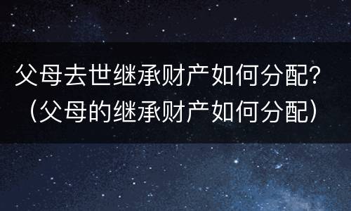 父母去世继承财产如何分配？（父母的继承财产如何分配）