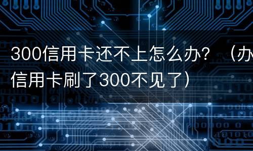 300信用卡还不上怎么办？（办信用卡刷了300不见了）