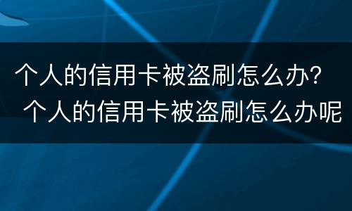 个人的信用卡被盗刷怎么办？ 个人的信用卡被盗刷怎么办呢