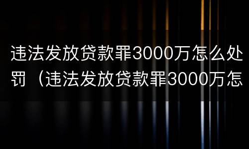 违法发放贷款罪3000万怎么处罚（违法发放贷款罪3000万怎么处罚的）