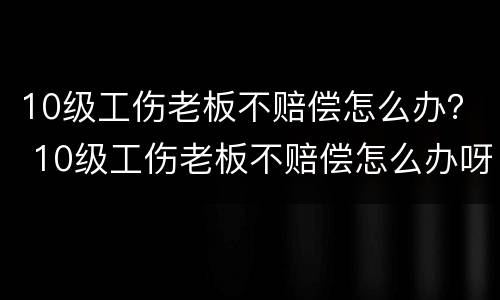 10级工伤老板不赔偿怎么办？ 10级工伤老板不赔偿怎么办呀