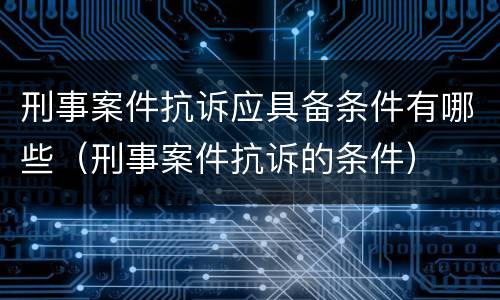 刑事案件抗诉应具备条件有哪些（刑事案件抗诉的条件）