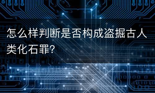 怎么样判断是否构成盗掘古人类化石罪？