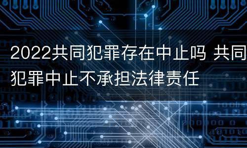 2022共同犯罪存在中止吗 共同犯罪中止不承担法律责任