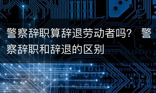 警察辞职算辞退劳动者吗？ 警察辞职和辞退的区别