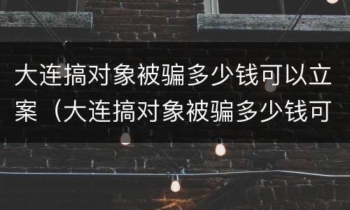大连搞对象被骗多少钱可以立案（大连搞对象被骗多少钱可以立案侦查）