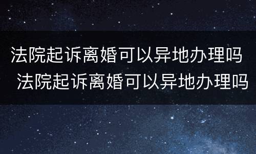 法院起诉离婚可以异地办理吗 法院起诉离婚可以异地办理吗要多久