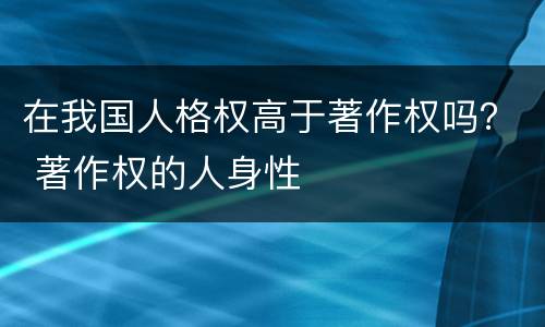 在我国人格权高于著作权吗？ 著作权的人身性