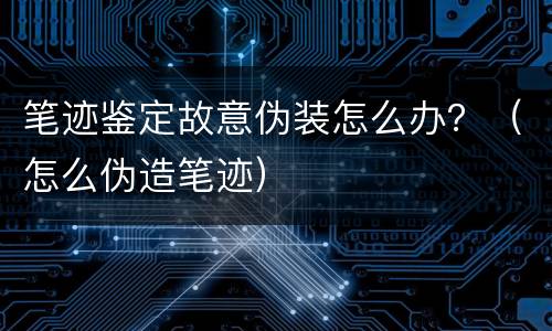 笔迹鉴定故意伪装怎么办？（怎么伪造笔迹）