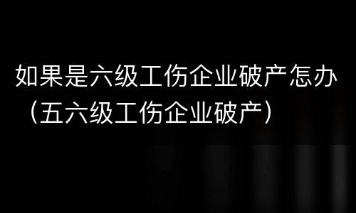 如果是六级工伤企业破产怎办（五六级工伤企业破产）