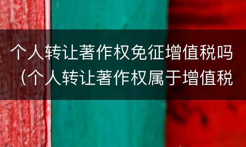 个人转让著作权免征增值税吗（个人转让著作权属于增值税免税项目吗）