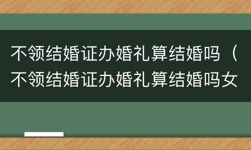 不领结婚证办婚礼算结婚吗（不领结婚证办婚礼算结婚吗女方）