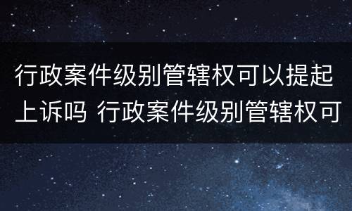 行政案件级别管辖权可以提起上诉吗 行政案件级别管辖权可以提起上诉吗为什么